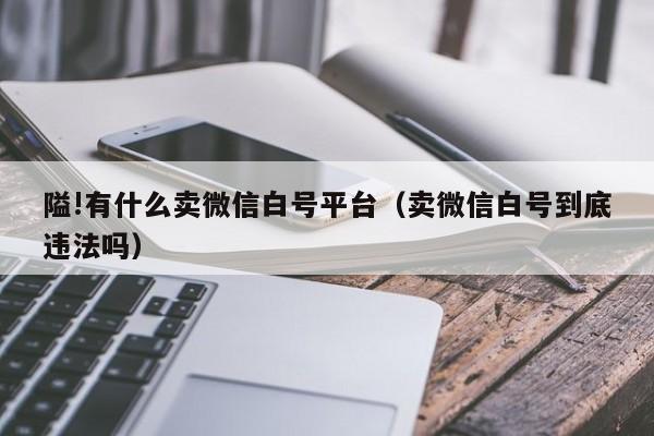 隘!有什么卖微信白号平台（卖微信白号到底违法吗）