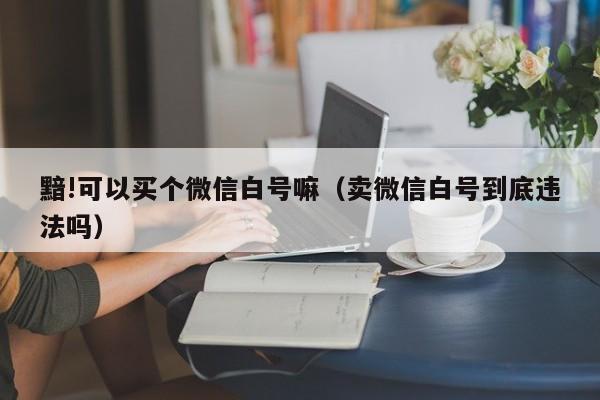 黯!可以买个微信白号嘛（卖微信白号到底违法吗）